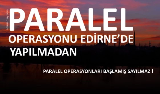 PARALEL OPERASYONU EDİRNE’DE YAPILMADAN, PARALEL OPERASYONLARI BAŞLAMIŞ SAYILMAZ!!!